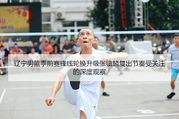 辽宁男篮季前赛锋线轮换升级张镇麟复出节奏受关注的深度观察